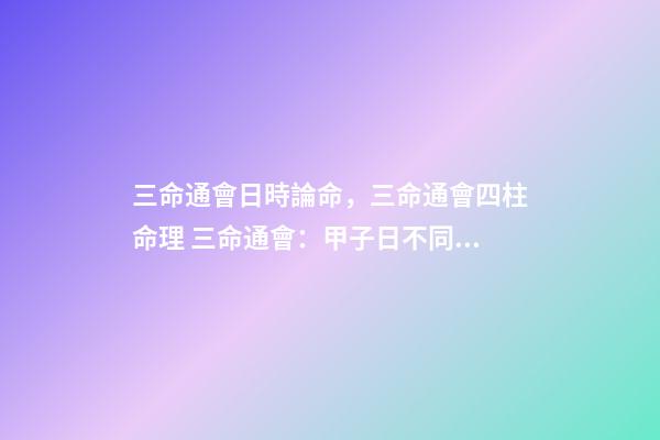三命通會日時論命，三命通會四柱命理 三命通會：甲子日不同時辰生人的命運解析